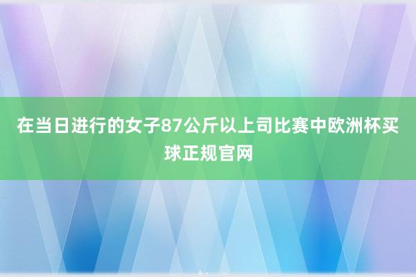 在当日进行的女子87公斤以上司比赛中欧洲杯买球正规官网