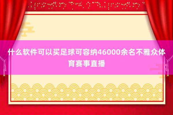 什么软件可以买足球可容纳46000余名不雅众体育赛事直播