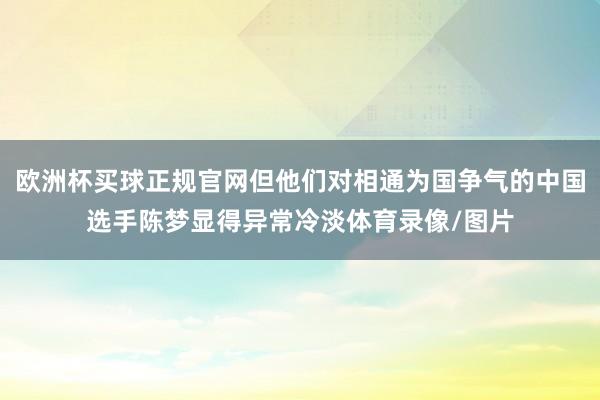 欧洲杯买球正规官网但他们对相通为国争气的中国选手陈梦显得异常冷淡体育录像/图片