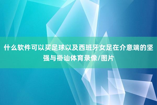 什么软件可以买足球以及西班牙女足在介意端的坚强与褂讪体育录像/图片