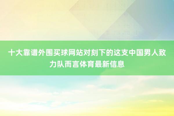 十大靠谱外围买球网站　　对刻下的这支中国男人致力队而言体育最新信息