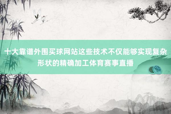 十大靠谱外围买球网站这些技术不仅能够实现复杂形状的精确加工体育赛事直播