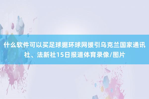 什么软件可以买足球据环球网援引乌克兰国家通讯社、法新社15日报道体育录像/图片