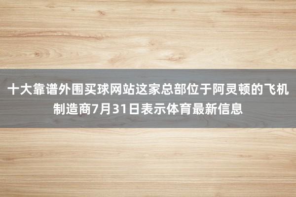 十大靠谱外围买球网站这家总部位于阿灵顿的飞机制造商7月31日表示体育最新信息