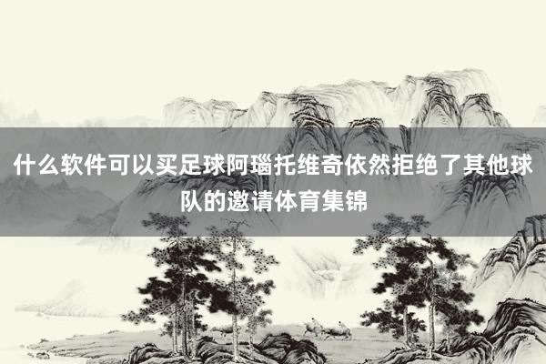 什么软件可以买足球阿瑙托维奇依然拒绝了其他球队的邀请体育集锦