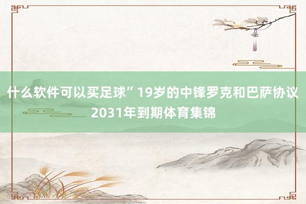 什么软件可以买足球”19岁的中锋罗克和巴萨协议2031年到期体育集锦