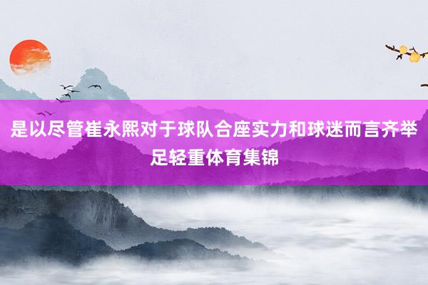 是以尽管崔永熙对于球队合座实力和球迷而言齐举足轻重体育集锦