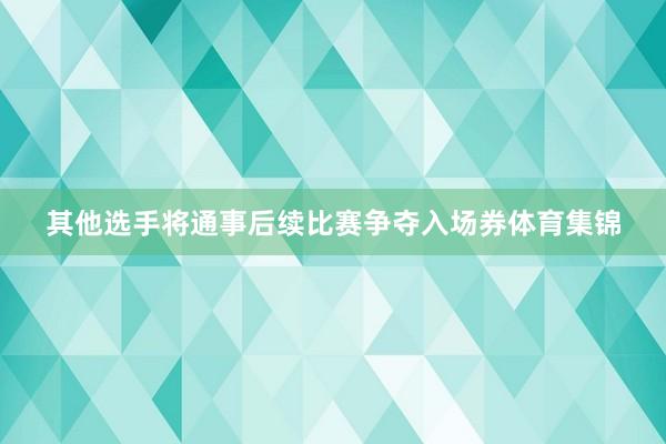 其他选手将通事后续比赛争夺入场券体育集锦