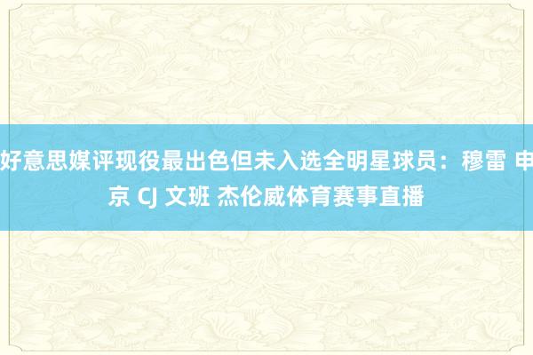 好意思媒评现役最出色但未入选全明星球员：穆雷 申京 CJ 文班 杰伦威体育赛事直播