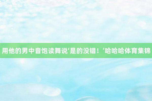 用他的男中音饱读舞说‘是的没错！’哈哈哈体育集锦