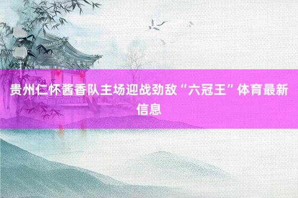 贵州仁怀酱香队主场迎战劲敌“六冠王”体育最新信息