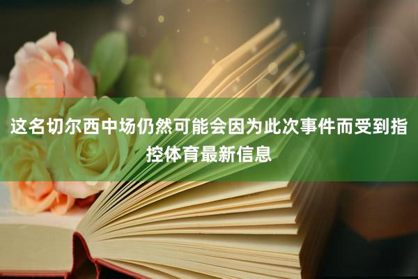 这名切尔西中场仍然可能会因为此次事件而受到指控体育最新信息