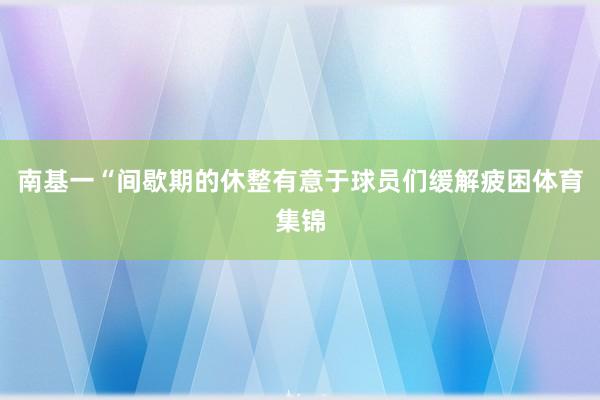 南基一“间歇期的休整有意于球员们缓解疲困体育集锦