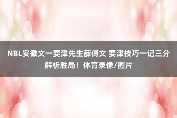 NBL安徽文一要津先生薛傅文 要津技巧一记三分解析胜局！体育录像/图片