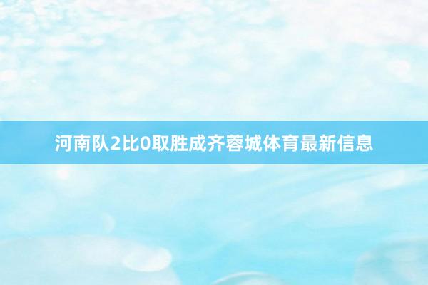 河南队2比0取胜成齐蓉城体育最新信息