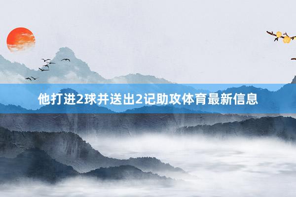 他打进2球并送出2记助攻体育最新信息