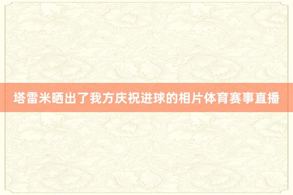 塔雷米晒出了我方庆祝进球的相片体育赛事直播